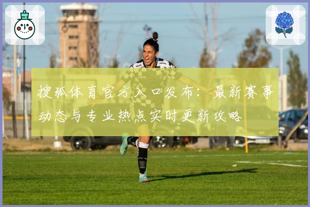 搜狐体育官方入口发布：最新赛事动态与专业热点实时更新攻略