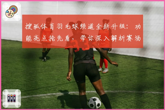 搜狐体育羽毛球频道全新升级：功能亮点抢先看，带你深入解析赛场动态