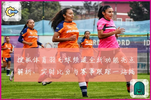 搜狐体育羽毛球频道全新功能亮点解析，实时比分与赛事跟踪一站搞定