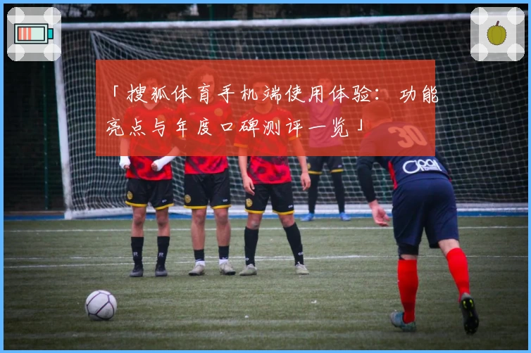 「搜狐体育手机端使用体验：功能亮点与年度口碑测评一览」