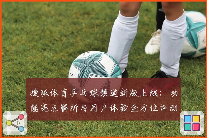 搜狐体育乒乓球频道新版上线：功能亮点解析与用户体验全方位评测
