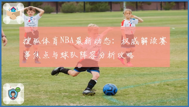 搜狐体育NBA最新动态:权威解读赛事焦点与球队阵容分析攻略