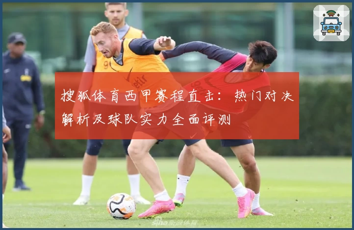 搜狐体育西甲赛程直击：热门对决解析及球队实力全面评测