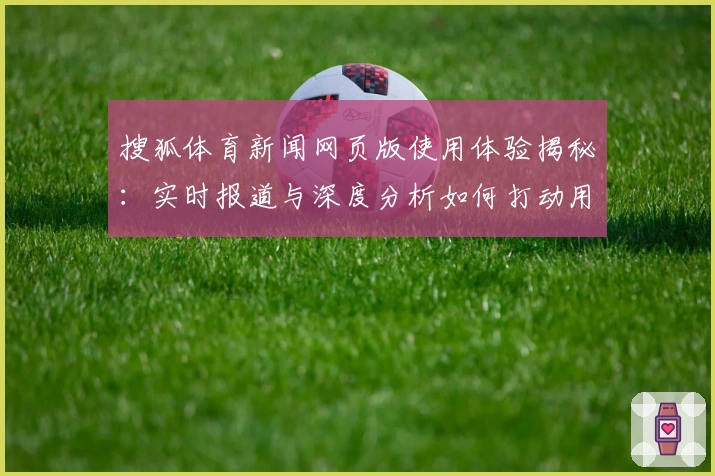 搜狐体育新闻网页版使用体验揭秘：实时报道与深度分析如何打动用户