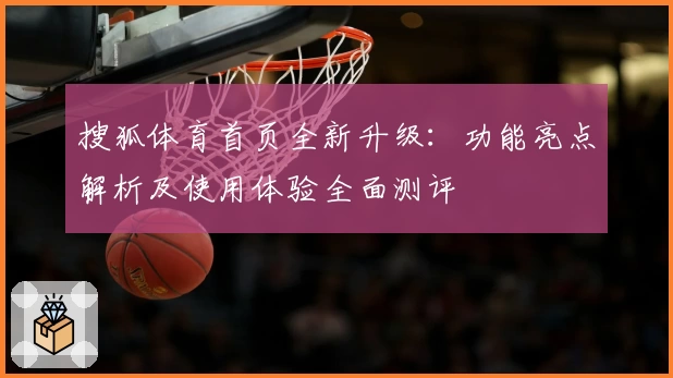 搜狐体育首页全新升级：功能亮点解析及使用体验全面测评