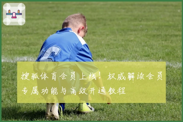 搜狐体育会员上线!权威解读会员专属功能与高效开通教程