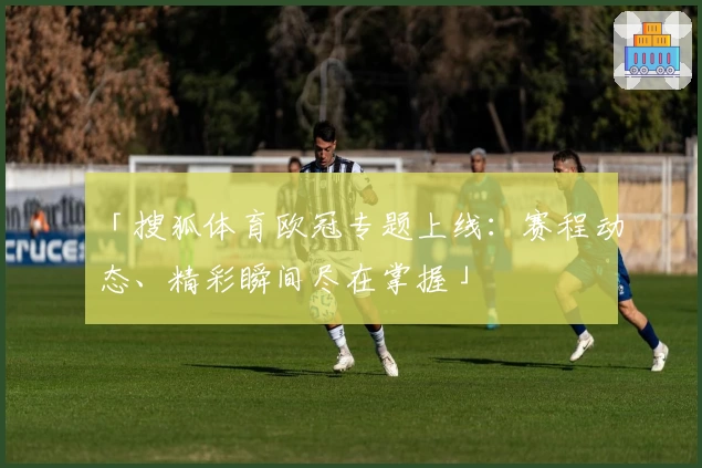 「搜狐体育欧冠专题上线：赛程动态、精彩瞬间尽在掌握」
