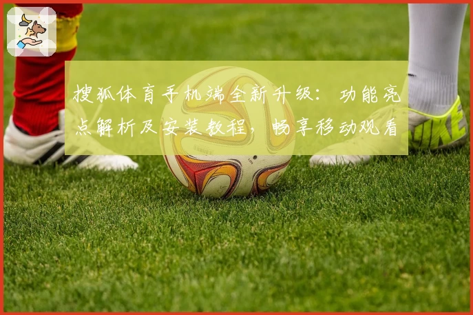 搜狐体育手机端全新升级：功能亮点解析及安装教程，畅享移动观看精彩赛事