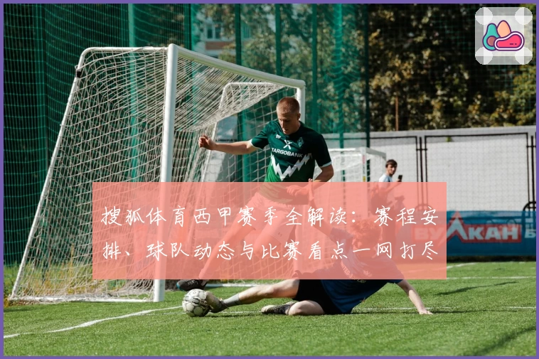 搜狐体育西甲赛季全解读：赛程安排、球队动态与比赛看点一网打尽