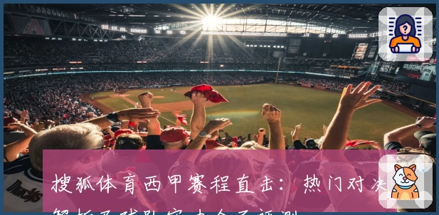 搜狐体育西甲赛程直击：热门对决解析及球队实力全面评测