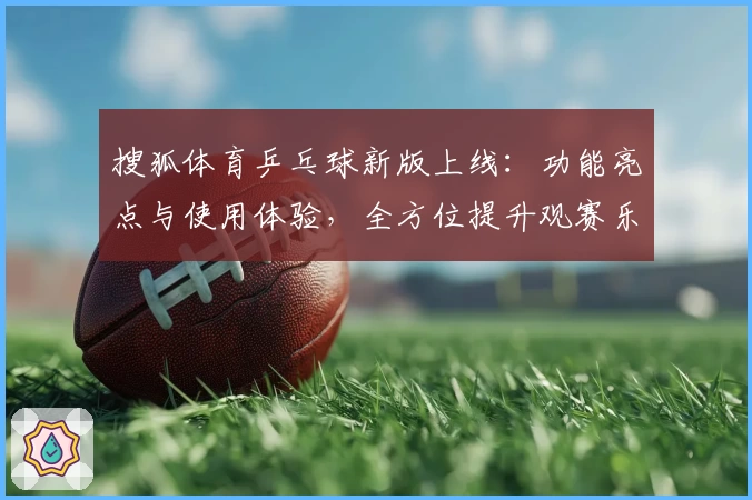 搜狐体育乒乓球新版上线：功能亮点与使用体验，全方位提升观赛乐趣