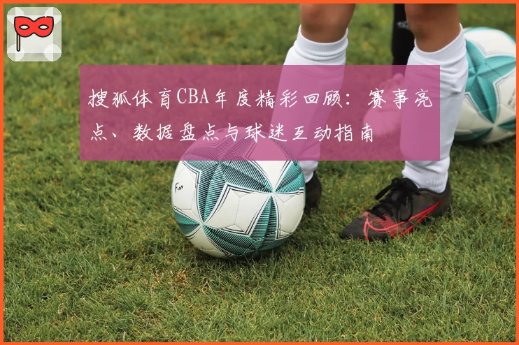 搜狐体育CBA年度精彩回顾：赛事亮点、数据盘点与球迷互动指南