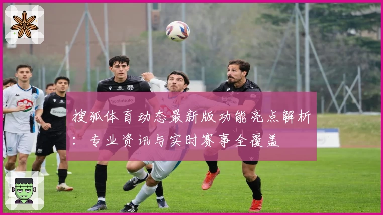 搜狐体育动态最新版功能亮点解析:专业资讯与实时赛事全覆盖