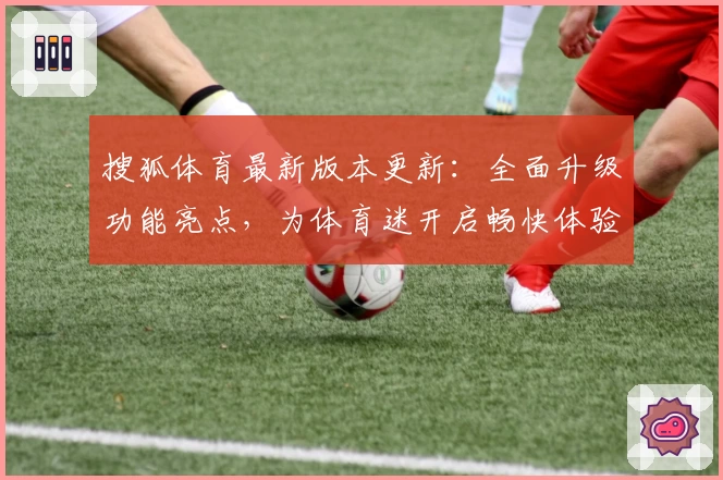 搜狐体育最新版本更新：全面升级功能亮点，为体育迷开启畅快体验新篇章