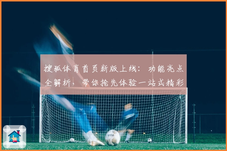 搜狐体育首页新版上线：功能亮点全解析，带你抢先体验一站式精彩体育资讯