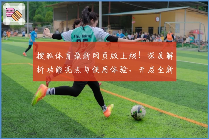 搜狐体育最新网页版上线!深度解析功能亮点与使用体验,开启全新观赛模式