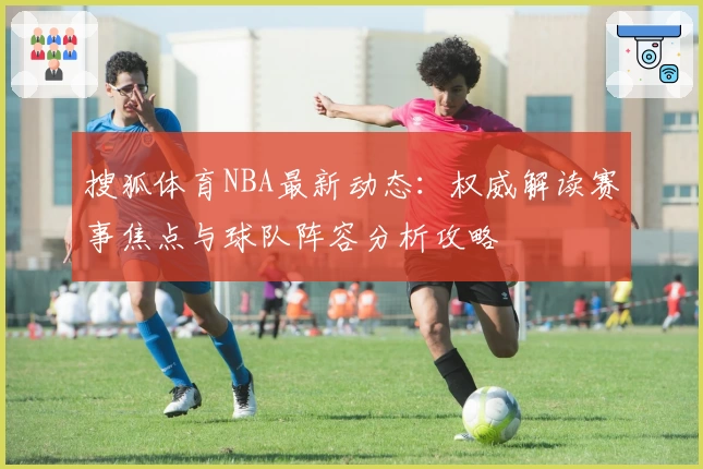 搜狐体育NBA最新动态：权威解读赛事焦点与球队阵容分析攻略