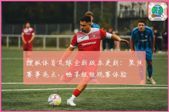 搜狐体育足球全新版本更新:聚焦赛事亮点,畅享极致观赛体验