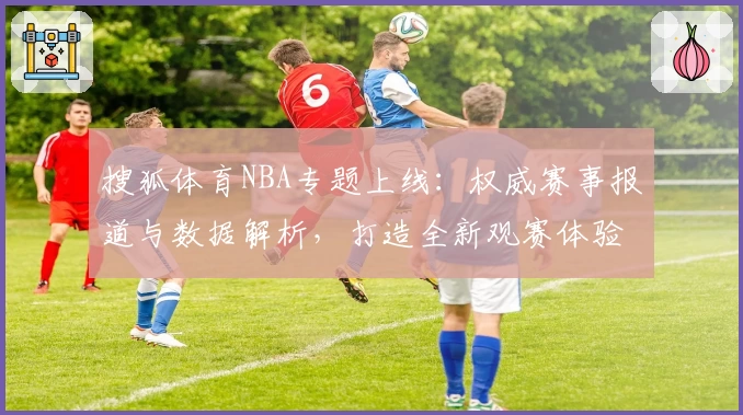 搜狐体育NBA专题上线:权威赛事报道与数据解析,打造全新观赛体验