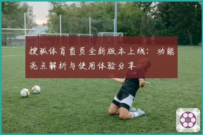 搜狐体育首页全新版本上线：功能亮点解析与使用体验分享