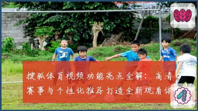 搜狐体育视频功能亮点全解：高清赛事与个性化推荐打造全新观看体验