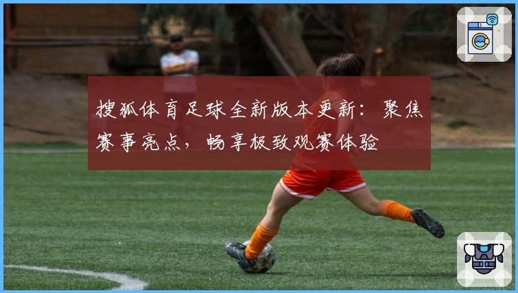 搜狐体育足球全新版本更新:聚焦赛事亮点,畅享极致观赛体验